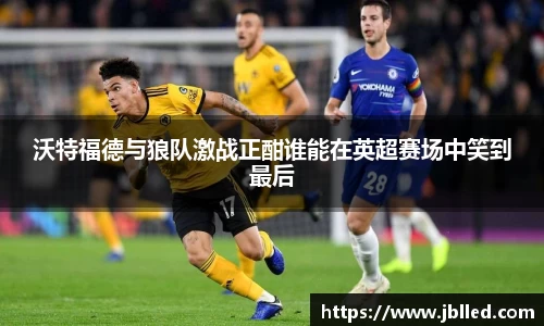 沃特福德与狼队激战正酣谁能在英超赛场中笑到最后